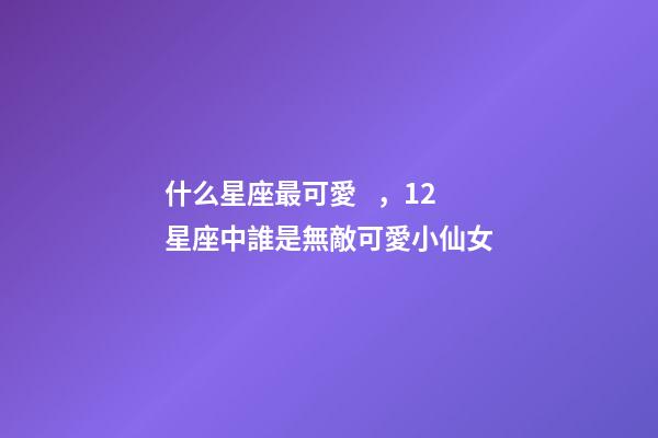 什么星座最可愛，12星座中誰是無敵可愛小仙女